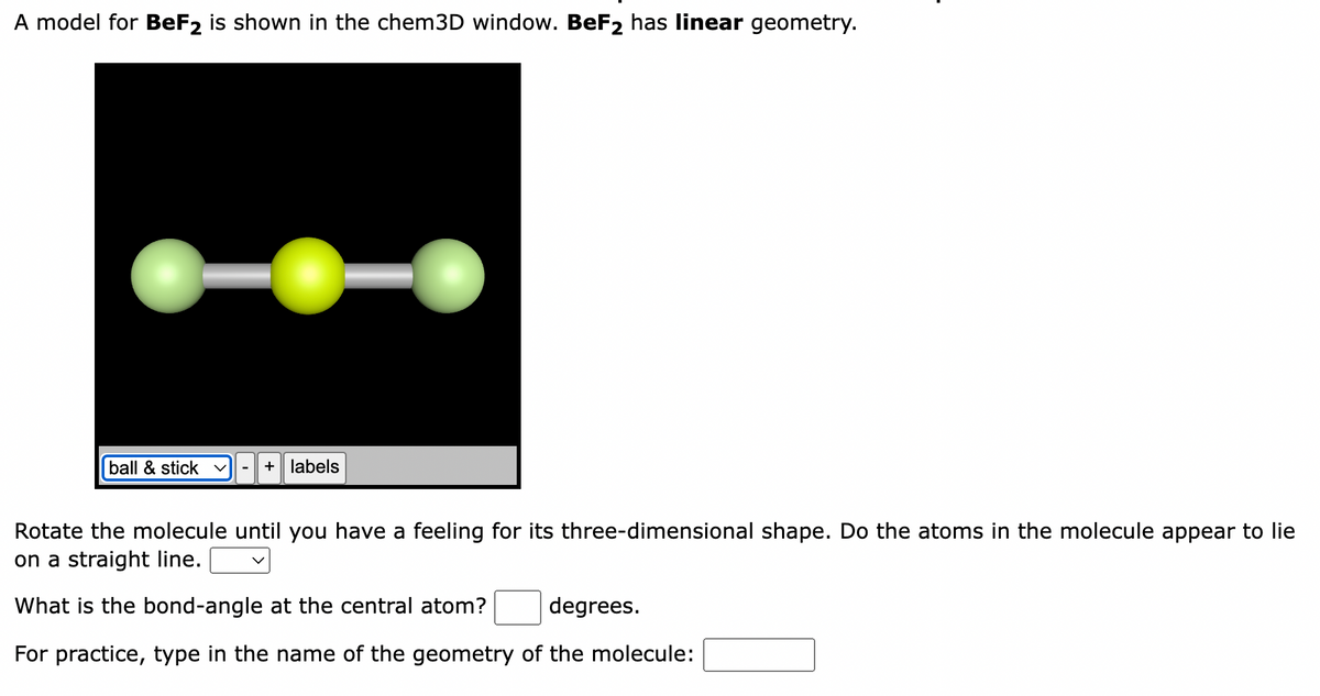 A model for BeF2 is shown in the chem3D window. BeF₂ has linear geometry.
ball & stick v + labels
Rotate the molecule until you have a feeling for its three-dimensional shape. Do the atoms in the molecule appear to lie
on a straight line.
What is the bond-angle at the central atom? degrees.
For practice, type in the name of the geometry of the molecule: