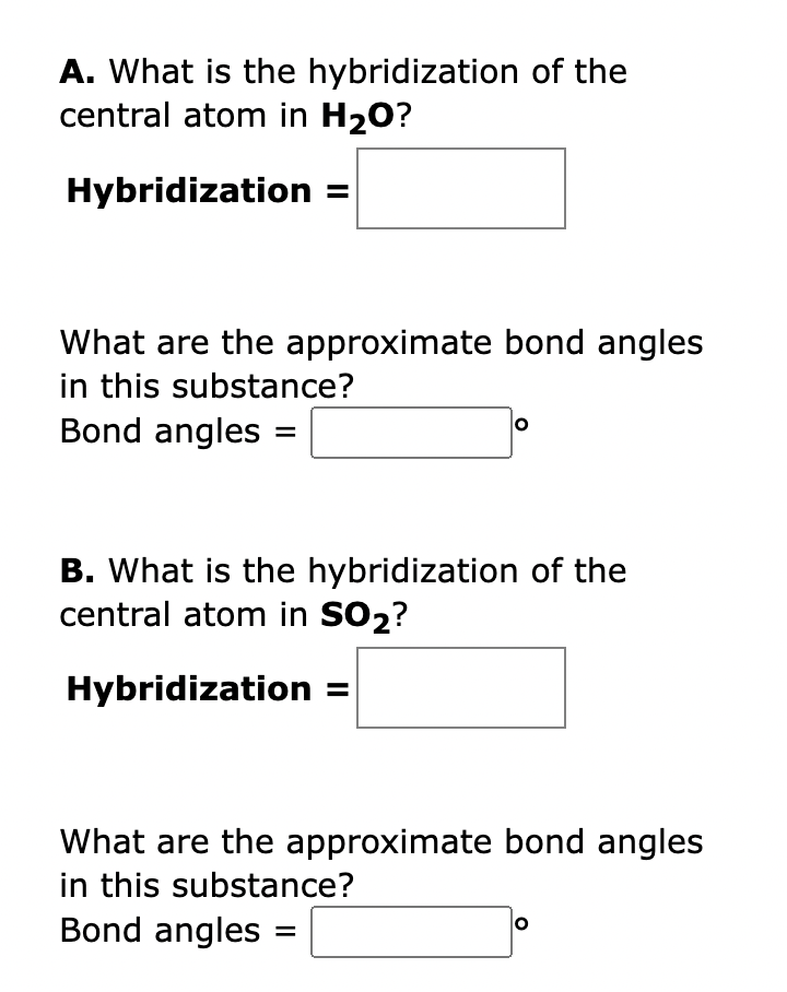 A. What is the hybridization of the
central atom in H₂O?
Hybridization =
What are the approximate bond angles
in this substance?
Bond angles =
O
B. What is the hybridization of the
central atom in SO₂?
Hybridization
What are the approximate bond angles
in this substance?
Bond angles