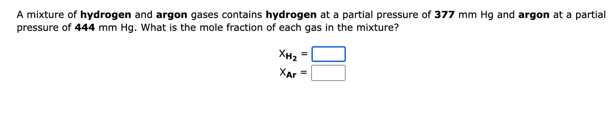 A mixture of hydrogen and argon gases contains hydrogen at a partial pressure of 377 mm Hg and argon at a partial
pressure of 444 mm Hg. What is the mole fraction of each gas in the mixture?
XH₂
XAr
=