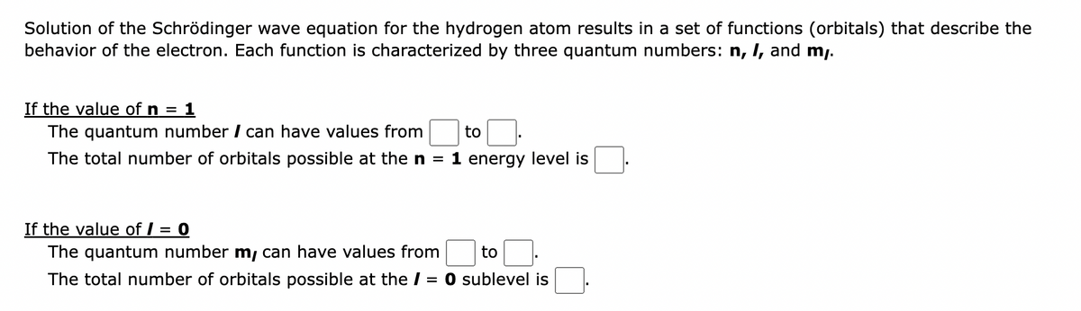 Solution of the Schrödinger wave equation for the hydrogen atom results in a set of functions (orbitals) that describe the
behavior of the electron. Each function is characterized by three quantum numbers: n, I, and my.
If the value of n = 1
The quantum number / can have values from
The total number of orbitals possible at the n
to
1 energy level is
If the value of / = 0
The quantum number m, can have values from
to.
The total number of orbitals possible at the / = 0 sublevel is