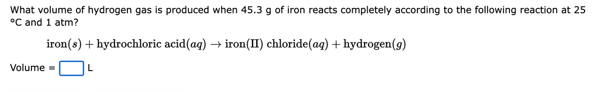 What volume of hydrogen gas is produced when 45.3 g of iron reacts completely according to the following reaction at 25
°C and 1 atm?
iron(s) + hydrochloric acid(aq) → iron(II) chloride(aq) + hydrogen(g)
L
Volume =