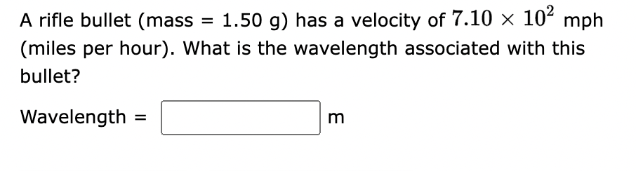 A rifle bullet (mass = 1.50 g) has a velocity of 7.10 × 10² mph
(miles per hour). What is the wavelength associated with this
bullet?
Wavelength
=
3