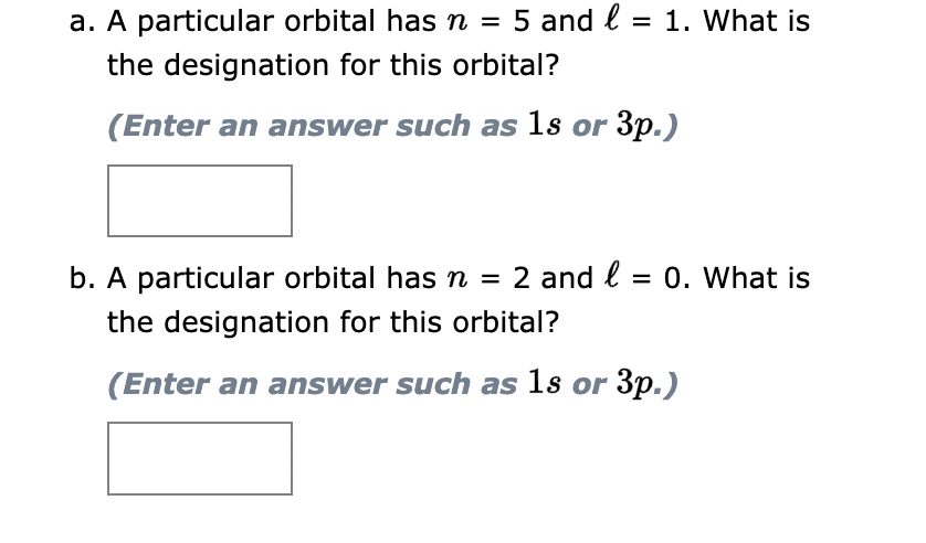 a. A particular orbital has n = 5 and l = 1. What is
the designation for this orbital?
(Enter an answer such as 1s or 3p.)
b. A particular orbital has n = 2 and l = 0. What is
the designation for this orbital?
(Enter an answer such as 1s or 3p.)