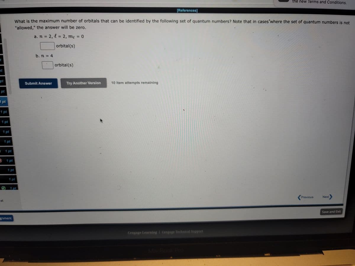 t
ot
pt
pt
pt
1 pt
1 pt
1 pt
1 pt
at
1 pt
3 1 pt
1 pt
1 pt
What is the maximum number of orbitals that can be identified by the following set of quantum numbers? Note that in cases where the set of quantum numbers is not
"allowed," the answer will be zero.
a. n = 2, l = 2, me = 0
orbital(s)
1 pt
gnment
b. n = 4
Submit Answer
orbital(s)
Try Another Version
[References]
10 item attempts remaining
Cengage Learning Cengage Technical Support
the new Terms and Conditions.
MacBook Pro
Previous
Next
Save and Exit