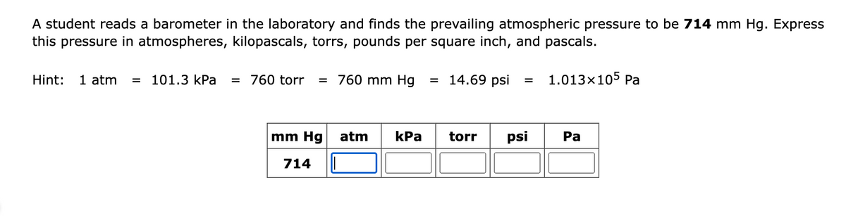 A student reads a barometer in the laboratory and finds the prevailing atmospheric pressure to be 714 mm Hg. Express
this pressure in atmospheres, kilopascals, torrs, pounds per square inch, and pascals.
Hint: 1 atm = 101.3 kPa = 760 torr = 760 mm Hg = 14.69 psi = 1.013×105 Pa
mm Hg
714
atm kPa
torr psi
Pa