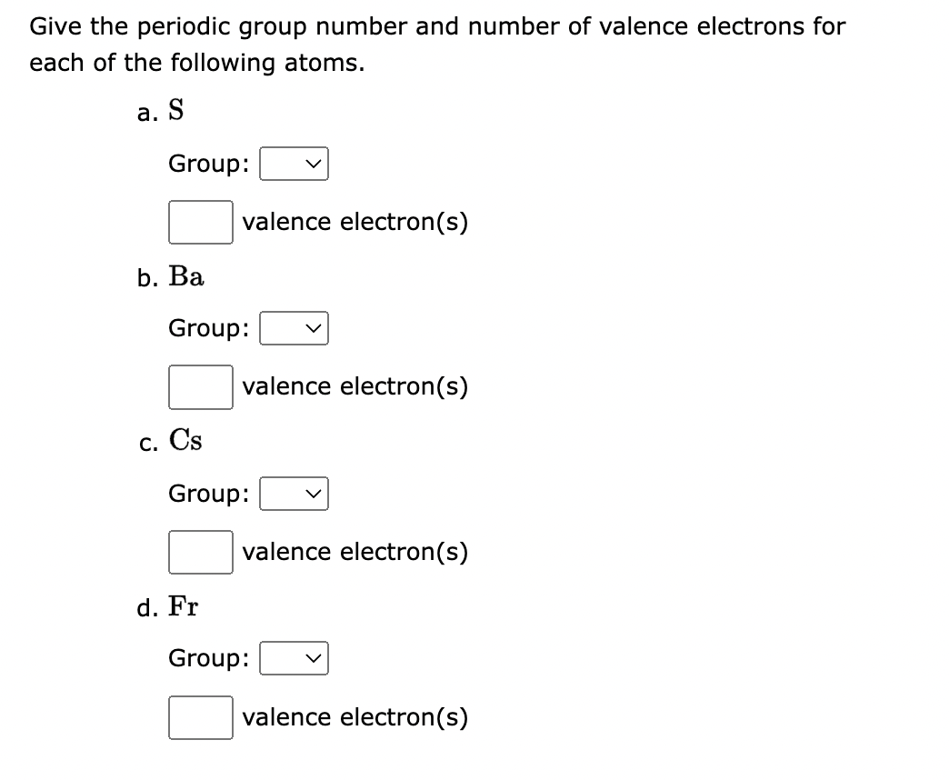 Give the periodic group number and number of valence electrons for
each of the following atoms.
a. S
Group:
b. Ba
Group:
c. Cs
valence electron(s)
d. Fr
valence electron(s)
Group:
valence electron(s)
Group:
valence electron(s)