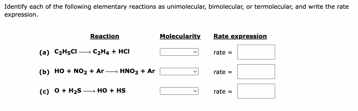 Identify each of the following elementary reactions as unimolecular, bimolecular, or termolecular, and write the rate
expression.
Reaction
(a) C₂H5CI → C₂H4 + HCI
(b) HO + NO₂ + Ar → HNO3 + Ar
(c) O + H₂S →→→→HO + HS
Molecularity.
Rate expression
rate
=
rate =
rate