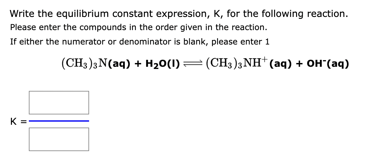 Write the equilibrium constant expression, K, for the following reaction.
Please enter the compounds in the order given in the reaction.
If either the numerator or denominator is blank, please enter 1
K
=
(CH3)3N(aq) + H₂O(1) — (CH3)3 NH+ (aq) + OH¯(aq)