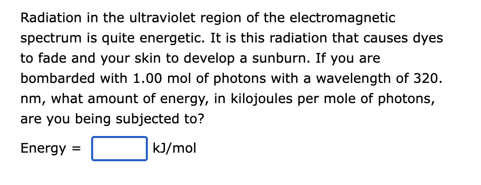 Radiation in the ultraviolet region of the electromagnetic
spectrum is quite energetic. It is this radiation that causes dyes
to fade and your skin to develop a sunburn. If you are
bombarded with 1.00 mol of photons with a wavelength of 320.
nm, what amount of energy, in kilojoules per mole of photons,
are you being subjected to?
Energy =
kJ/mol