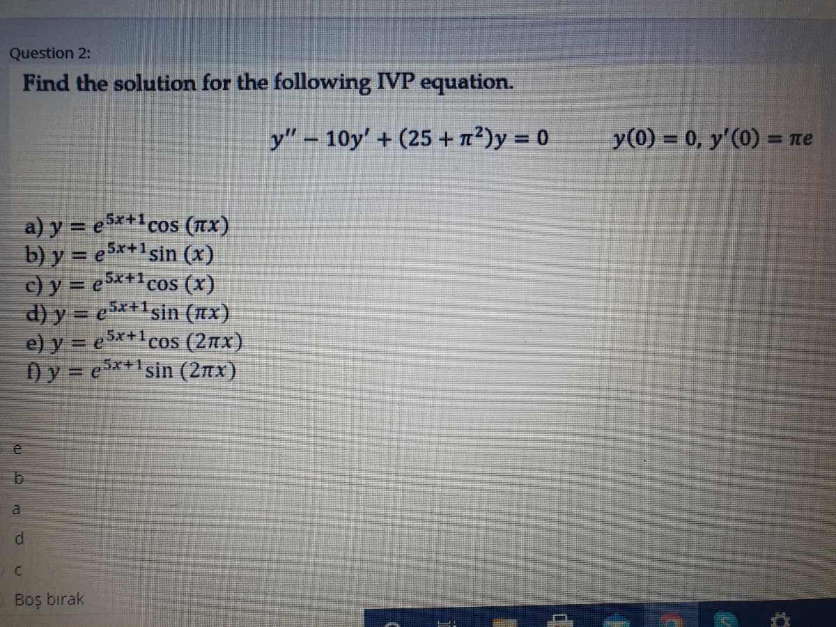 Question 2:
Find the solution for the following IVP equation.
y" – 10y' + (25 + 7²)y = 0
y(0) = 0, y'(0) = ne
%3D
5x+1
a) y = e**cos (Tx)
5x+1
b) y = e$*+lsin (x)
5x+1
c) y = e*+cos (x)
d) y = e5*+1sin (nx)
e) y = e*+cos (2nx)
) y = e5**1sin (2nx)
5x+1
al
Boş bırak
