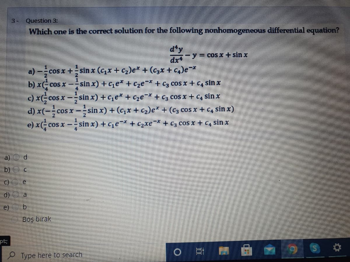 3-
Question 3:
Which one is the correct solution for the following nonhomogeneous differential equation?
d'y
drt-y3Dcos x + sin x
a) -cos x +sinx (cx + cz)e* + (czx + c4)e*
b) x-cos x -sin x) + c,e* + cze¯* + C3 cos x + C4 sin x
c) x( cos x -sin x) + c, e* + cze¯* + C3 cos x + C4 sin x
cos x -sin x) + (c,x + c2)e* + (c, cos x + C, sin x)
COS
2
d) x(-
e) x(
cos x - sin x) + ce + c,xe + c, cos x + C4 sin x
a)
b)
C)
d)
e)
b.
Boş bırak
pt;
Type here to search
