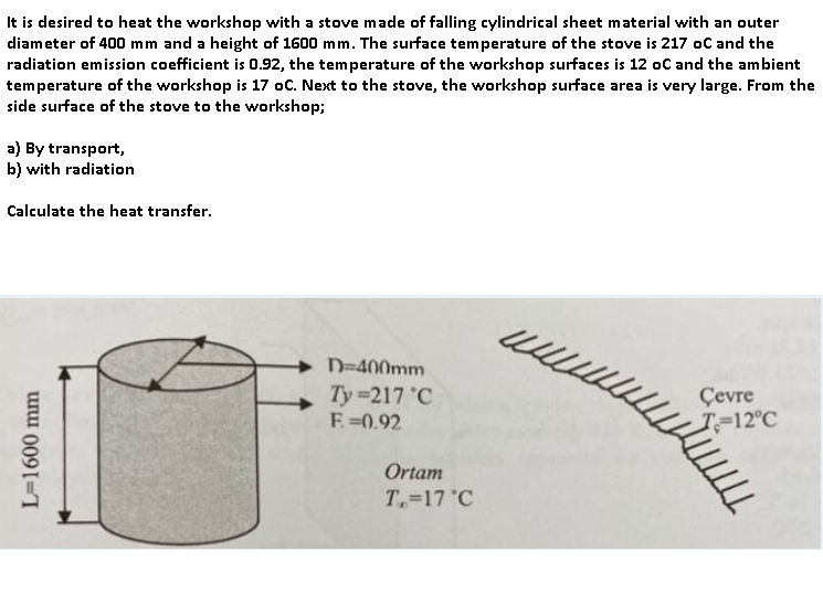 It is desired to heat the workshop with a stove made of falling cylindrical sheet material with an outer
diameter of 400 mm and a height of 1600 mm. The surface temperature of the stove is 217 oC and the
radiation emission coefficient is 0.92, the temperature of the workshop surfaces is 12 oC and the ambient
temperature of the workshop is 17 oC. Next to the stove, the workshop surface area is very large. From the
side surface of the stove to the workshop;
a) By transport,
b) with radiation
Calculate the heat transfer.
L=1600 mm
D=400mm
Ty=217 °C
F=0.92
Ortam
T, 17 °C
www.
Çevre
T=12°C
LLL