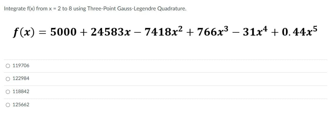 Integrate f(x) from x = 2 to 8 using Three-Point Gauss-Legendre Quadrature.
f (x) = 5000 + 24583x – 7418x² + 766x3 – 31x4 + 0.44x5
O 119706
O 122984
O 118842
O 125662
