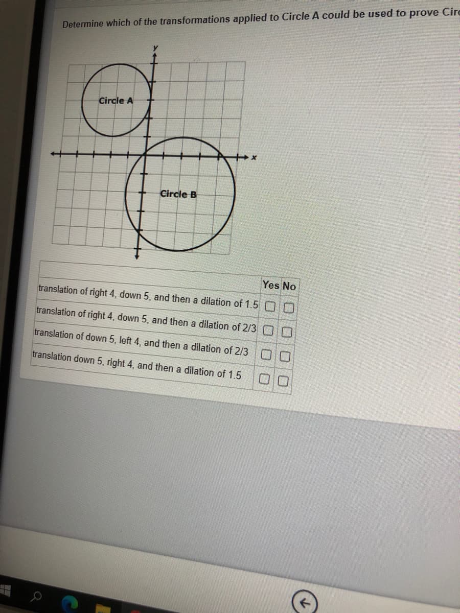 Determine which of the transformations applied to Circle A could be used to prove Circ
Circle A
Circle B
Yes No
translation of right 4, down 5, and then a dilation of 1.5 O
translation of right 4, down 5, and then a dilation of 2/3 0
translation of down 5, left 4, and then a dilation of 2/3
口□
translation down 5, right 4, and then a dilation of 1.5
□口
