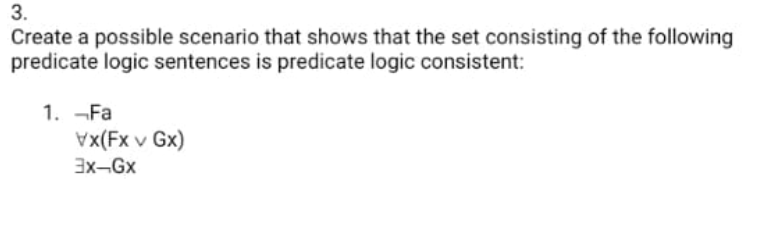 3.
Create a possible scenario that shows that the set consisting of the following
predicate logic sentences is predicate logic consistent:
1. -Fa
Vx(Fx v Gx)
3x-Gx
