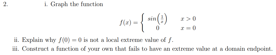 i. Graph the function
{
sin
x > 0
f(x) =
x = 0
ii. Explain why f(0) = 0 is not a local extreme value of f.
iii. Construct a function of your own that fails to have an extreme value at a domain endpoint.
2.
