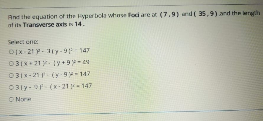 Find the equation of the Hyperbola whose Foci are at (7,9) and ( 35,9),and the length
of its Transverse axis is 14.
Select one:
O(x- 21 )2 - 3 (y-9)2 = 147
03(x+21 )2 - (y+9 )2 = 49
03 (x- 21 )2 - (y-9)2 = 147
03 (y- 9)2 - (x-21 )? = 147
O None
