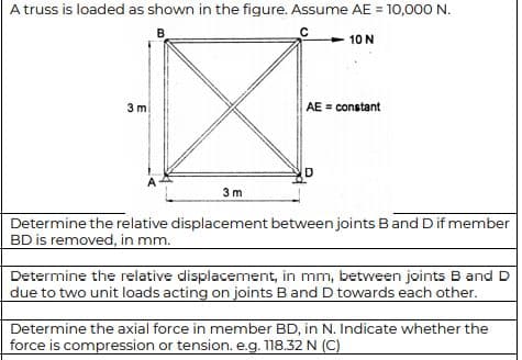 A truss is loaded as shown in the figure. Assume AE = 10,000 N.
B.
10 N
3 m
AE = constant
3 m
Determine the relative displacement between joints Band Dif member
BD is removed, in mm.
Determine the relative displacement, in mm, between joints B and D
due to two unit loads acting on joints B and D towards each other.
Determine the axial force in member BD, in N. Indicate whether the
force is compression or tension. e.g. 118.32 N (C)
