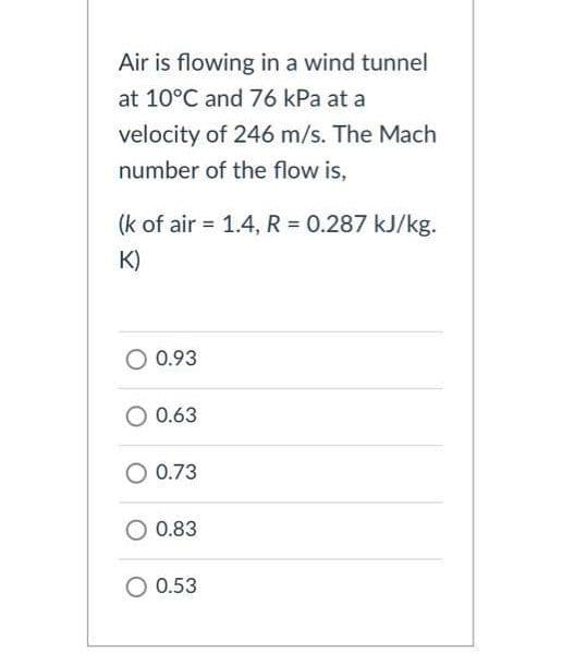 Air is flowing in a wind tunnel
at 10°C and 76 kPa at a
velocity of 246 m/s. The Mach
number of the flow is,
(k of air = 1.4, R = 0.287 kJ/kg.
K)
O 0.93
0.63
O 0.73
0.83
O 0.53
