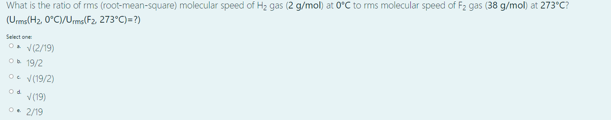 What is the ratio of rms (root-mean-square) molecular speed of H2 gas (2 g/mol) at 0°C to rms molecular speed of F2 gas (38 g/mol) at 273°C?
(Urms(H2, 0°C)/Ums(F2, 273°C)=?)
Select one:
Оа. (2/19)
оь. 19/2
O. V(19/2)
Od.
V (19)
O e 2/19
