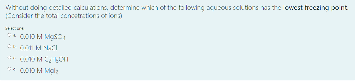 Without doing detailed calculations, determine which of the following aqueous solutions has the lowest freezing point.
(Consider the total concetrations of ions)
Select one:
O a. 0.010 M M9SO4
O b. 0.011 M NaCl
Oc. 0.010 M C2H5OH
O d. 0.010 M Mgl2
