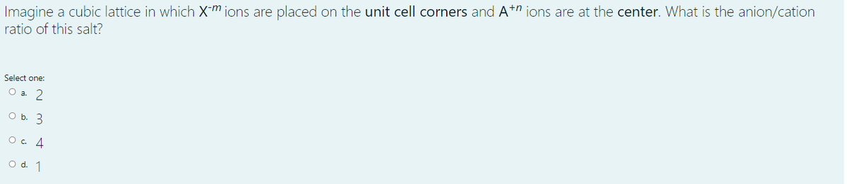 Imagine a cubic lattice in which Xm ions are placed on the unit cell corners and At" ions are at the center. What is the anion/cation
ratio of this salt?
Select one:
О а. 2
O b. 3
Ос. 4
O d. 1
