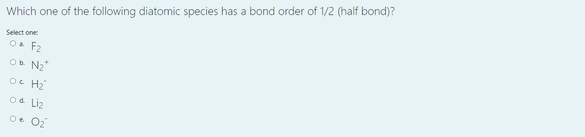 Which one of the following diatomic species has a bond order of 1/2 (half bond)?
Select one:
O a. F2
O b. N2
O. H2
O d. Li2
O e. O2

