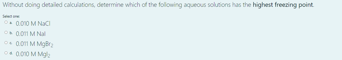 Without doing detailed calculations, determine which of the following aqueous solutions has the highest freezing point.
Select one:
O a. 0.010 M NaCl
O b. 0.011 M Nal
O. 0.011 M MgBr2
O d. 0.010 M Mgl2
