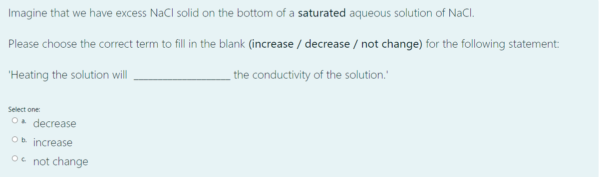 Imagine that we have excess NaCl solid on the bottom of a saturated aqueous solution of NaCl.
Please choose the correct term to fill in the blank (increase / decrease / not change) for the following statement:
the conductivity of the solution.'
'Heating the solution will
Select one:
O a. decrease
O b. increase
O . not change
