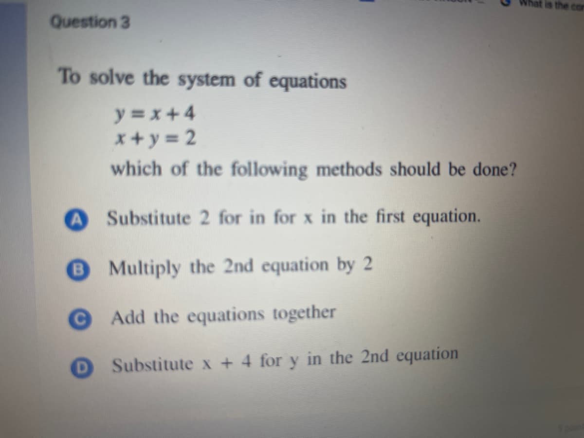 Question 3
To solve the system of equations
y=x+4
x+y=2
which of the following methods should be done?
A Substitute 2 for in for x in the first equation.
B Multiply the 2nd equation by 2
© Add the equations together
D
Substitute x + 4 for y in the 2nd equation
hat is the con