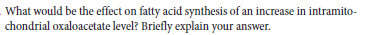 What would be the effect on fatty acid synthesis of an increase in intramito-
chondrial oxaloacetate level? Briefly explain your answer.
