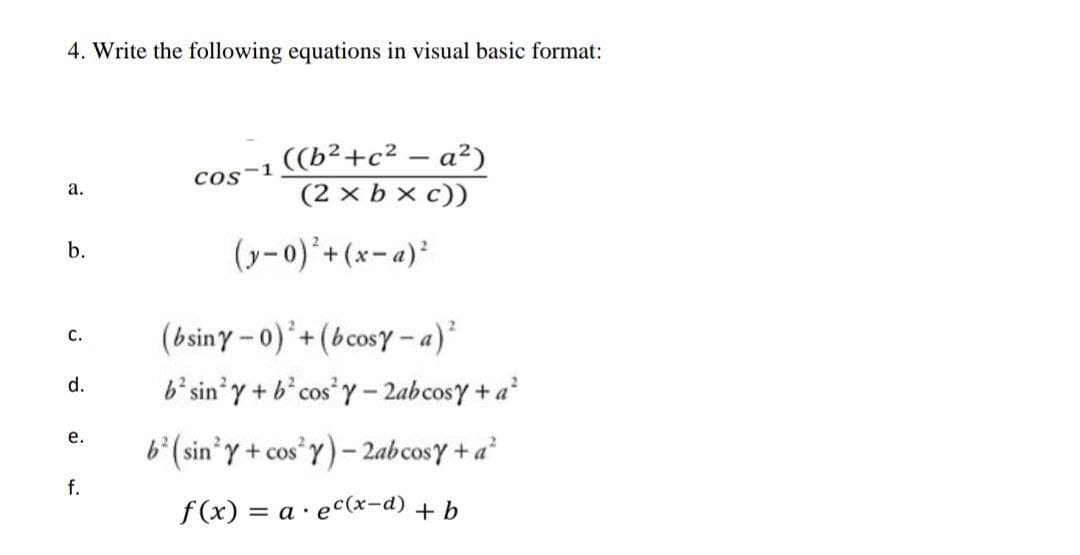4. Write the following equations in visual basic format:
((b²+c² – a²)
Cos-1
(2 x b x c))
а.
(y-0)'+(x-a)²
b.
(bsiny – 0) +(bcosy - a)*
с.
b'sin'y + b* cos Y- 2abcosy +a
d.
е.
b°(sin*y + cos*Y) – 2abcosY + a²
f.
f (x) = a · ec(x-d) + b
