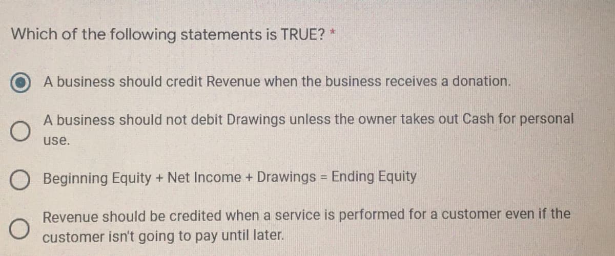 Which of the following statements is TRUE? *
A business should credit Revenue when the business receives a donation.
A business should not debit Drawings unless the owner takes out Cash for personal
use.
O Beginning Equity + Net Income + Drawings = Ending Equity
%3D
Revenue should be credited when a service is performed for a customer even if the
customer isn't going to pay until later.
