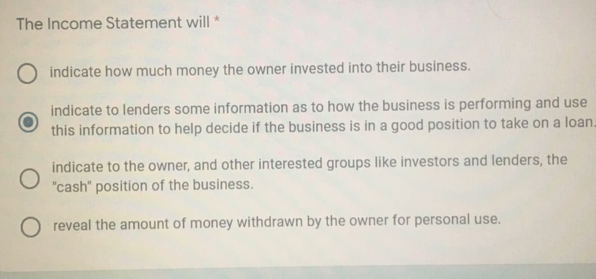 The Income Statement will
O indicate how much money the owner invested into their business.
indicate to lenders some information as to how the business is performing and use
this information to help decide if the business is in a good position to take on a loan.
indicate to the owner, and other interested groups like investors and lenders, the
"cash" position of the business.
O reveal the amount of money withdrawn by the owner for personal use.
