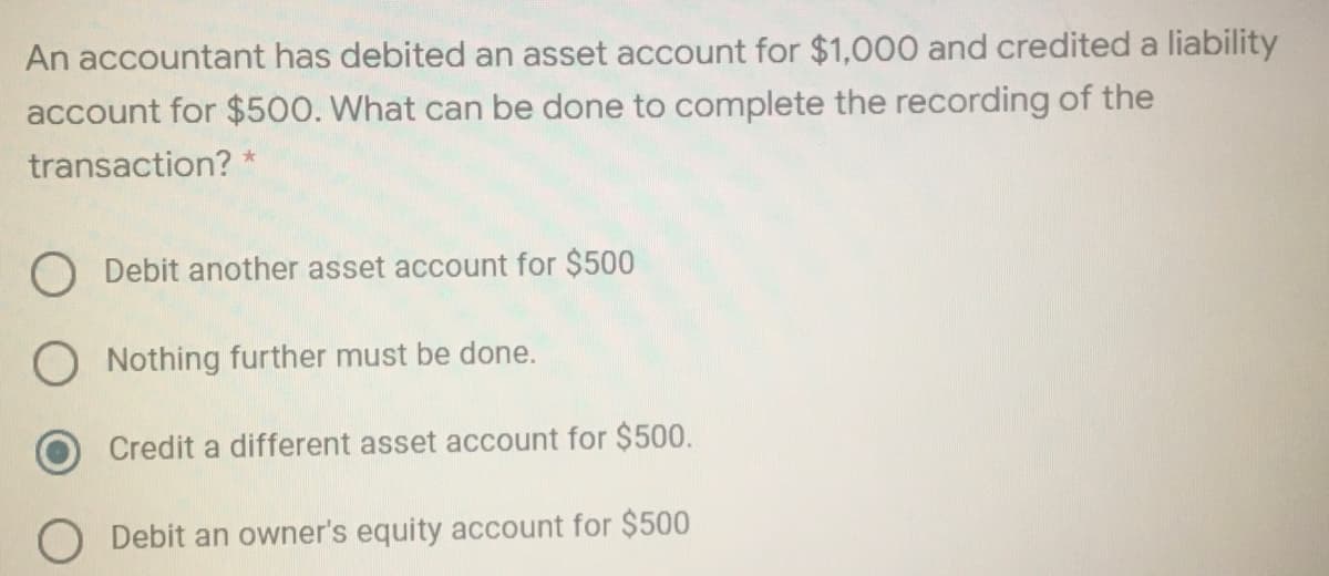 An accountant has debited an asset account for $1,000 and credited a liability
account for $500. What can be done to complete the recording of the
transaction? *
O Debit another asset account for $500
Nothing further must be done.
Credit a different asset account for $500.
O Debit an owner's equity account for $500
