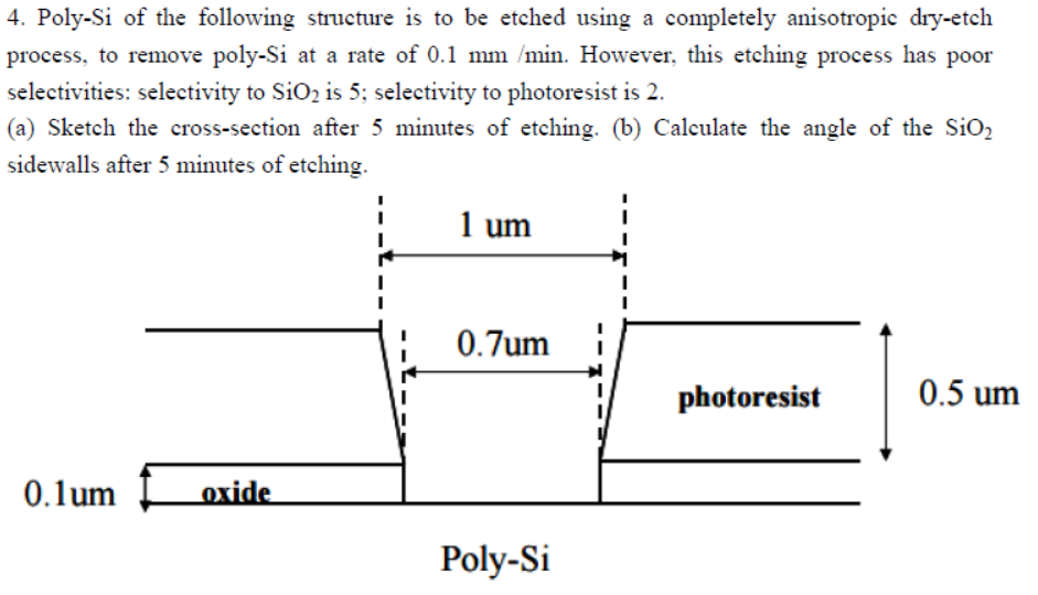 4. Poly-Si of the following structure is to be etched using a completely anisotropic dry-etch
process, to remove poly-Si at a rate of 0.1 mm /min. However, this etching process has poor
selectivities: selectivity to SiO₂ is 5; selectivity to photoresist is 2.
(a) Sketch the cross-section after 5 minutes of etching. (b) Calculate the angle of the SiO₂
sidewalls after 5 minutes of etching.
0.lum
oxide
1 um
0.7um
Poly-Si
I
photoresist
0.5 um