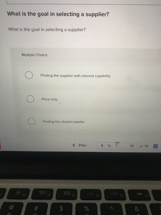 What is the goal in selecting a supplier?
What is the goal in selecting a supplier?
20:
Multiple Choice
#
Finding the supplier with internet capability
Price only
Finding the closest supplier
20
F3
59.
DOD
DOD
< Prev
F4
%
F5
5 6
S
7
19
of 19
A4
&
F7
www