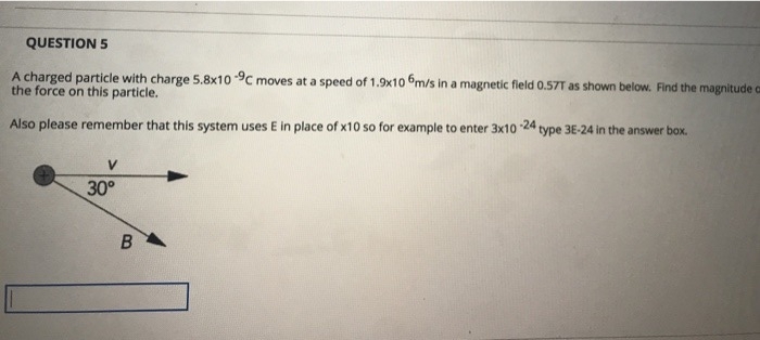 QUESTION 5
A charged particle with charge 5.8x10 9C moves at a speed of 1.9x10 m/s in a magnetic field 0.57T as shown below. Find the magnitude ca
the force on this particle.
Also please remember that this system uses E in place of x10 so for example to enter 3x10- -24 type 3E-24 in the answer box.
30°
B