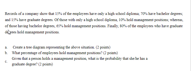Records of a company show that 15% of the employees have only a high school diploma; 70% have bachelor degrees;
and 15% have graduate degrees. Of those with only a high school diploma, 10% hold management positions; whereas,
of those having bachelor degrees, 65% hold management positions. Finally, 80% of the employees who have graduate
ddrees hold management positions.
Create a tree diagram representing the above situation. (2 points)
a.
b. What percentage of employees hold management positions? (2 points)
Given that a person holds a management position, what is the probability that she/he has a
с.
graduate degree? (2 points)
