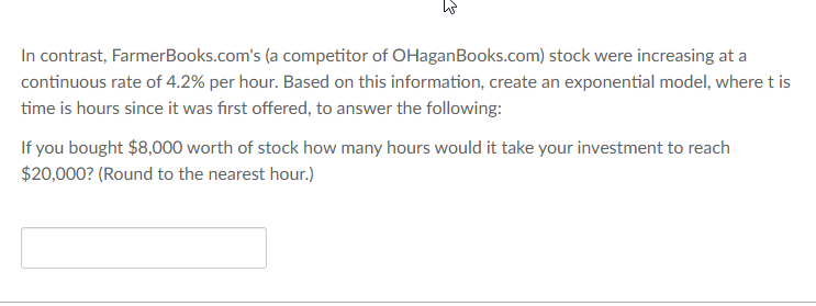 In contrast, FarmerBooks.com's (a competitor of OHaganBooks.com) stock were increasing at a
continuous rate of 4.2% per hour. Based on this information, create an exponential model, where t is
time is hours since it was first offered, to answer the following:
If you bought $8,000 worth of stock how many hours would it take your investment to reach
$20,000? (Round to the nearest hour.)
