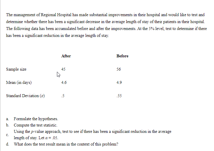 The management of Regional Hospital has made substantial improvements in their hospital and would like to test and
determine whether there has been a significant decrease in the average length of stay of their patients in their hospital.
The following data has been accumulated before and after the improvements. At the 5% level, test to determine if there
has been a significant reduction in the average length of stay.
After
Before
Sample size
45
56
Mean (in days)
4.6
4.9
Standard Deviation (o)
.5
.55
a. Formulate the hypotheses.
b. Compute the test statistic.
Using the p-value approach, test to see if there has been a significant reduction in the average
C.
length of stay. Let a = .05.
d. What does the test result mean in the context of this problem?
