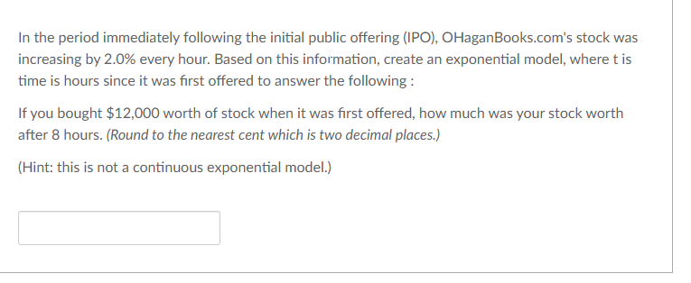 In the period immediately following the initial public offering (IPO), OHaganBooks.com's stock was
increasing by 2.0% every hour. Based on this information, create an exponential model, where t is
time is hours since it was first offered to answer the following :
If you bought $12,000 worth of stock when it was first offered, how much was your stock worth
after 8 hours. (Round to the nearest cent which is two decimal places.)
(Hint: this is not a continuous exponential model.)
