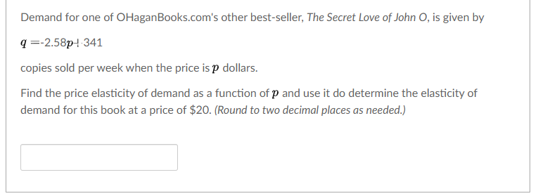 Demand for one of OHaganBooks.com's other best-seller, The Secret Love of John O, is given by
q =-2.58p- 341
copies sold per week when the price is p dollars.
Find the price elasticity of demand as a function of p and use it do determine the elasticity of
demand for this book at a price of $20. (Round to two decimal places as needed.)
