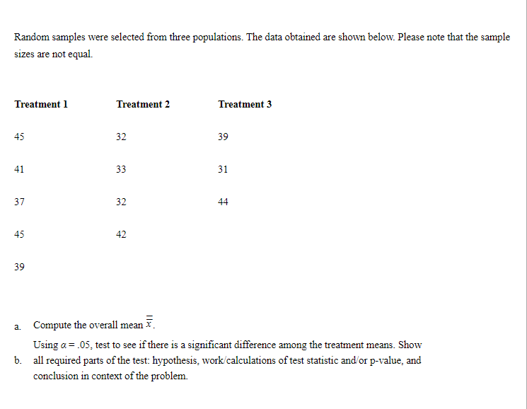 Random samples were selected from three populations. The data obtained are shown below. Please note that the sample
sizes are not equal.
Treatment 1
Treatment 2
Treatment 3
45
32
39
41
33
31
37
32
44
45
42
39
Compute the overall mean .
a.
Using a = .05, test to see if there is a significant difference among the treatment means. Show
b. all required parts of the test: hypothesis, work/calculations of test statistic and'or p-value, and
conclusion in context of the problem.
