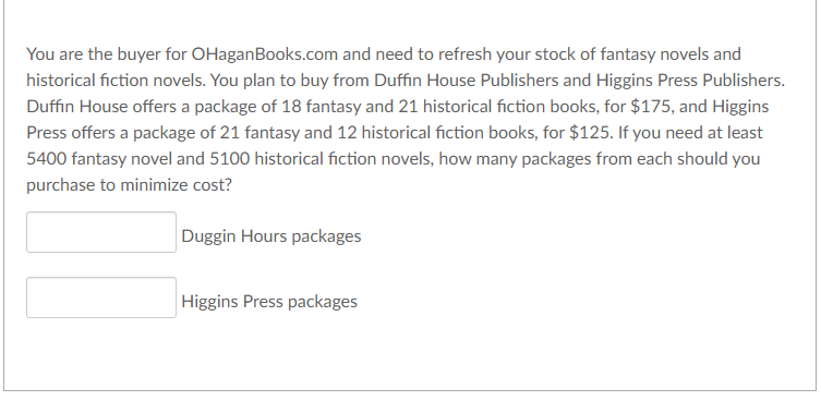 You are the buyer for OHaganBooks.com and need to refresh your stock of fantasy novels and
historical fiction novels. You plan to buy from Duffin House Publishers and Higgins Press Publishers.
Duffin House offers a package of 18 fantasy and 21 historical fiction books, for $175, and Higgins
Press offers a package of 21 fantasy and 12 historical fiction books, for $125. If you need at least
5400 fantasy novel and 5100 historical fiction novels, how many packages from each should you
purchase to minimize cost?
Duggin Hours packages
Higgins Press packages
