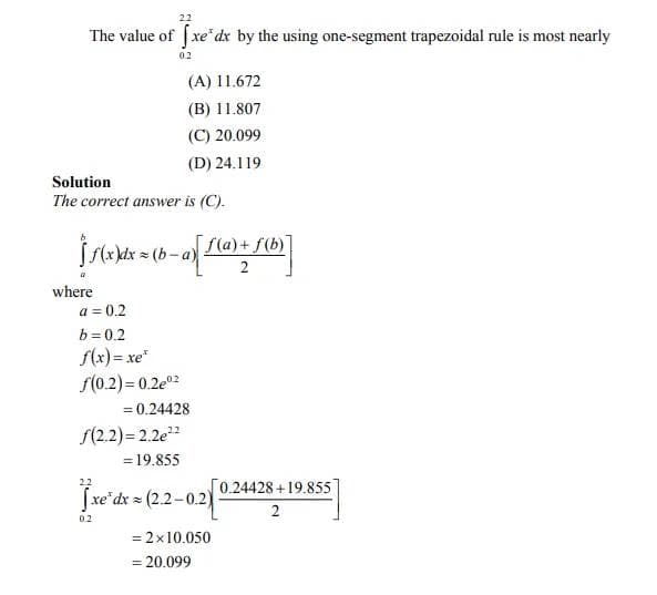 The value of fxe dx by the using one-segment trapezoidal rule is most nearly
0.2
(A) 11.672
(B) 11.807
(C) 20.099
(D) 24.119
Solution
The correct answer is (C).
f(a)+ f(b)
kdx
2
where
a = 0.2
b = 0.2
f(x) = xe*
f(0.2) = 0.2e02
= 0.24428
f(2.2) = 2.2e
= 19.855
22
0.24428 +19.855
fxe'dx = (2.2-0.2)
2
0.2
= 2x10.050
%3D
= 20.099
