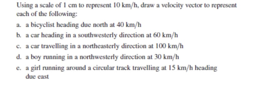 Using a scale of 1 cm to represent 10 km/h, draw a velocity vector to represent
each of the following:
a. a bicyclist heading due north at 40 km/h
b. a car heading in a southwesterly direction at 60 km/h
c. a car travelling in a northeasterly direction at 100 km/h
d. a boy running in a northwesterly direction at 30 km/h
e. a girl running around a circular track travelling at 15 km/h heading
due east
