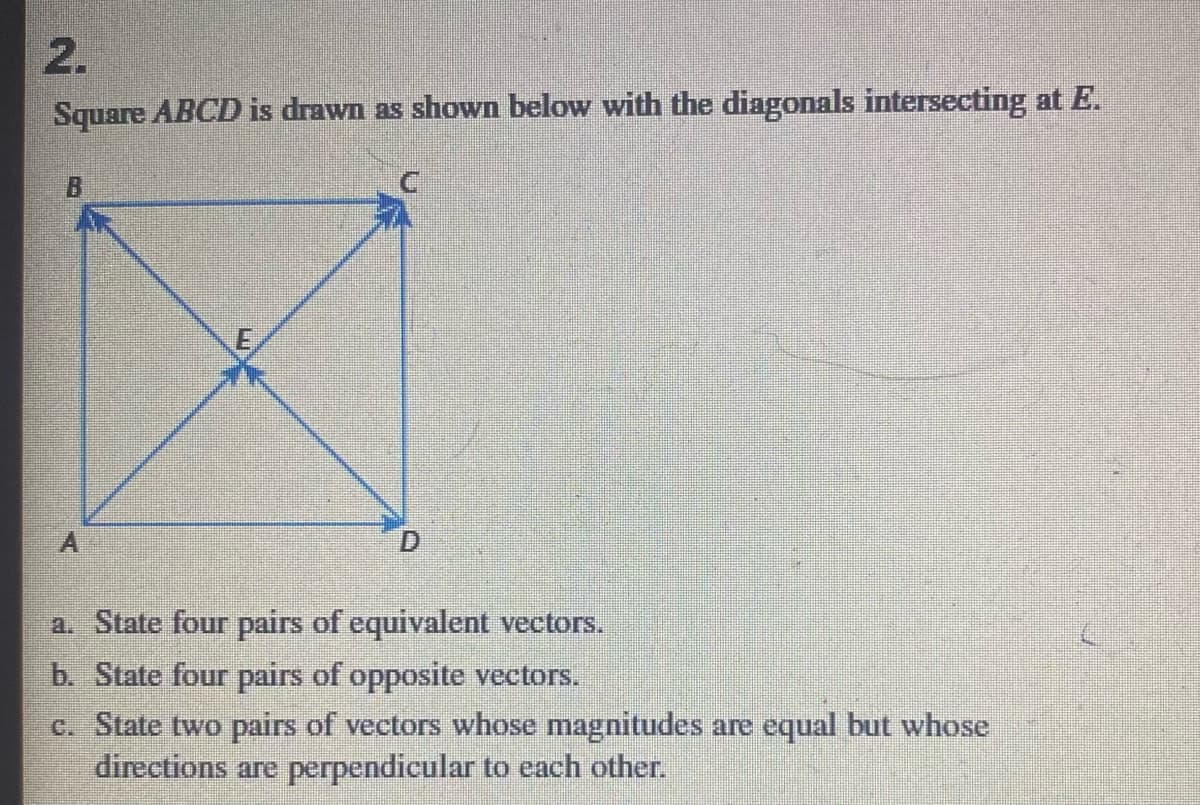 2.
Square ABCD is drawn as shown below with the diagonals intersecting at E.
a. State four pairs of equivalent vectors.
b. State four pairs of opposite vectors.
c. State two pairs of vectors whose magnitudes are equal but whose
directions are perpendicular to each other.
