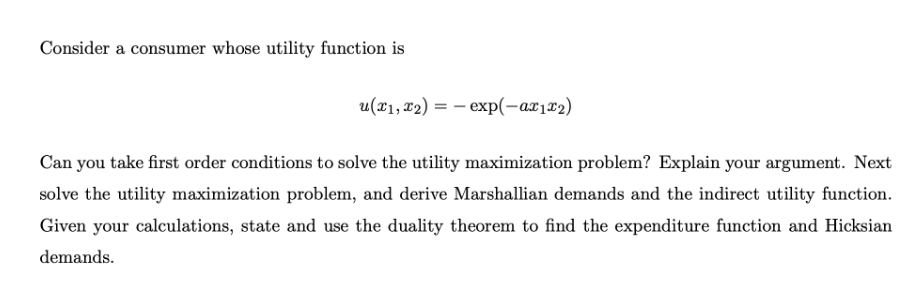 Consider a consumer whose utility function is
u(x1, 12) = – exp(-ax1x2)
Can you take first order conditions to solve the utility maximization problem? Explain your argument. Next
solve the utility maximization problem, and derive Marshallian demands and the indirect utility function.
Given your calculations, state and use the duality theorem to find the expenditure function and Hicksian
demands.
