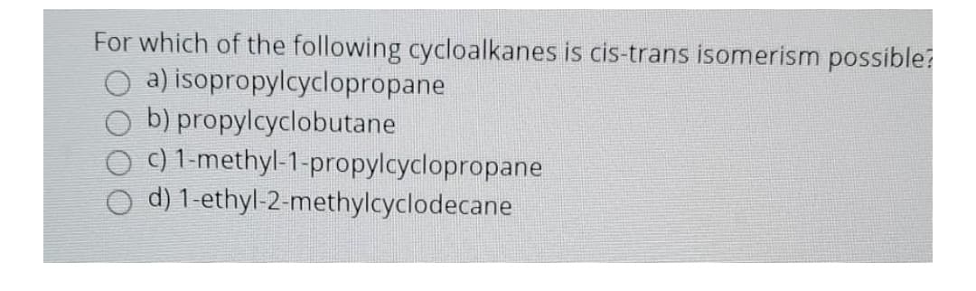 For which of the following cycloalkanes is cis-trans isomerism possible?
a) isopropylcyclopropane
b) propylcyclobutane
c) 1-methyl-1-propylcyclopropane
d) 1-ethyl-2-methylcyclodecane

